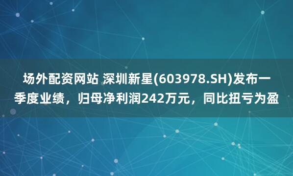 场外配资网站 深圳新星(603978.SH)发布一季度业绩，归母净利润242万元，同比扭亏为盈