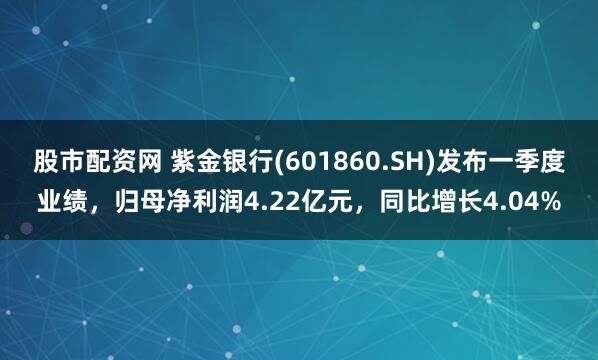 股市配资网 紫金银行(601860.SH)发布一季度业绩，归母净利润4.22亿元，同比增长4.04%