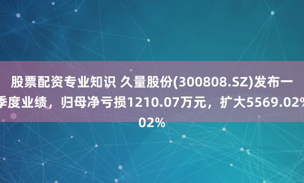 股票配资专业知识 久量股份(300808.SZ)发布一季度业绩，归母净亏损1210.07万元，扩大5569.02%