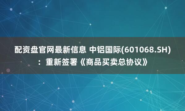 配资盘官网最新信息 中铝国际(601068.SH)：重新签署《商品买卖总协议》