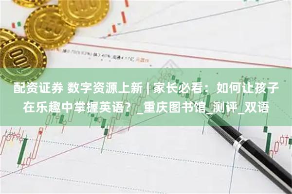 配资证券 数字资源上新 | 家长必看：如何让孩子在乐趣中掌握英语？_重庆图书馆_测评_双语