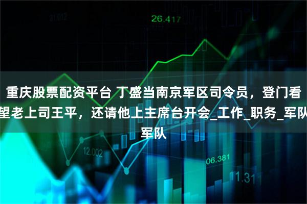 重庆股票配资平台 丁盛当南京军区司令员，登门看望老上司王平，还请他上主席台开会_工作_职务_军队