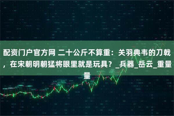 配资门户官方网 二十公斤不算重：关羽典韦的刀戟，在宋朝明朝猛将眼里就是玩具？_兵器_岳云_重量