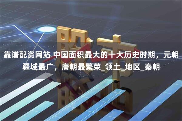 靠谱配资网站 中国面积最大的十大历史时期，元朝疆域最广，唐朝最繁荣_领土_地区_秦朝
