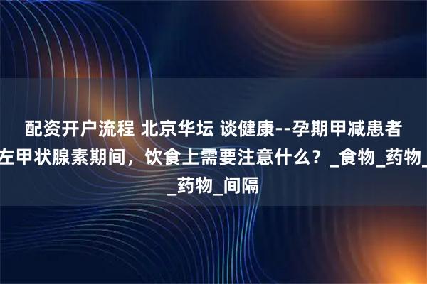 配资开户流程 北京华坛 谈健康--孕期甲减患者服用左甲状腺素期间，饮食上需要注意什么？_食物_药物_间隔