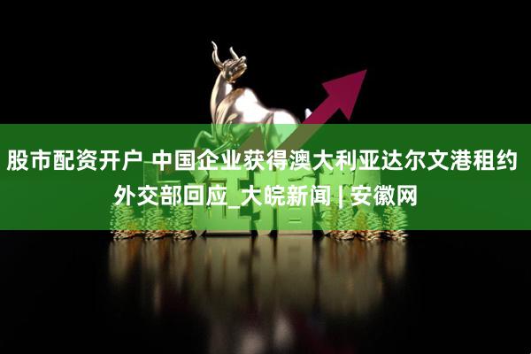 股市配资开户 中国企业获得澳大利亚达尔文港租约 外交部回应_大皖新闻 | 安徽网