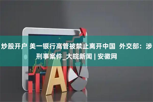 炒股开户 美一银行高管被禁止离开中国  外交部：涉刑事案件_大皖新闻 | 安徽网