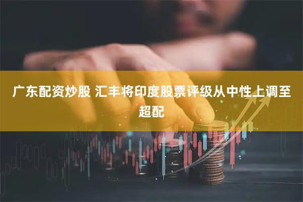 广东配资炒股 汇丰将印度股票评级从中性上调至超配