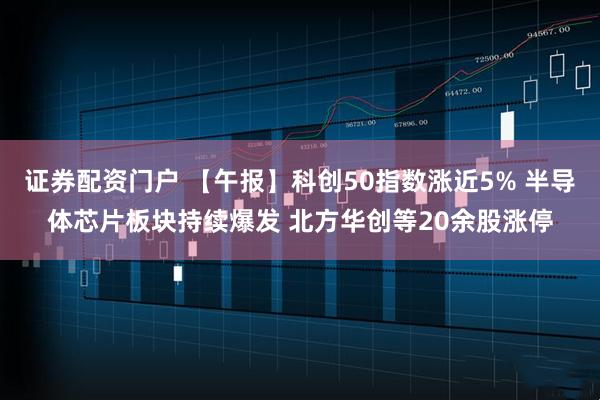 证券配资门户 【午报】科创50指数涨近5% 半导体芯片板块持续爆发 北方华创等20余股涨停
