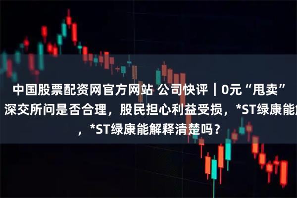 中国股票配资网官方网站 公司快评︱0元“甩卖”3家子公司，深交所问是否合理，股民担心利益受损，*ST绿康能解释清楚吗？