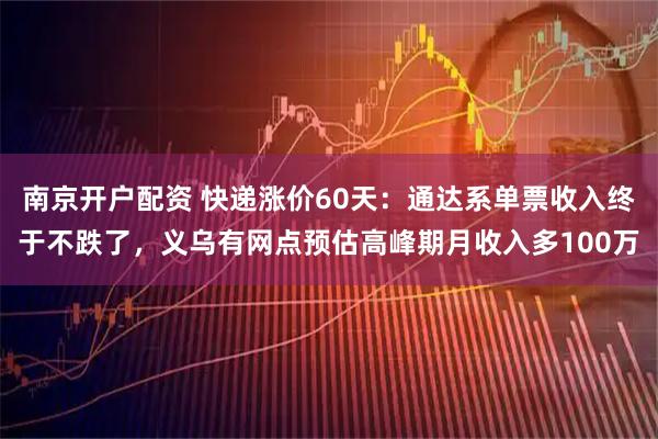 南京开户配资 快递涨价60天：通达系单票收入终于不跌了，义乌有网点预估高峰期月收入多100万