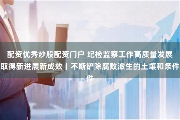 配资优秀炒股配资门户 纪检监察工作高质量发展取得新进展新成效丨不断铲除腐败滋生的土壤和条件